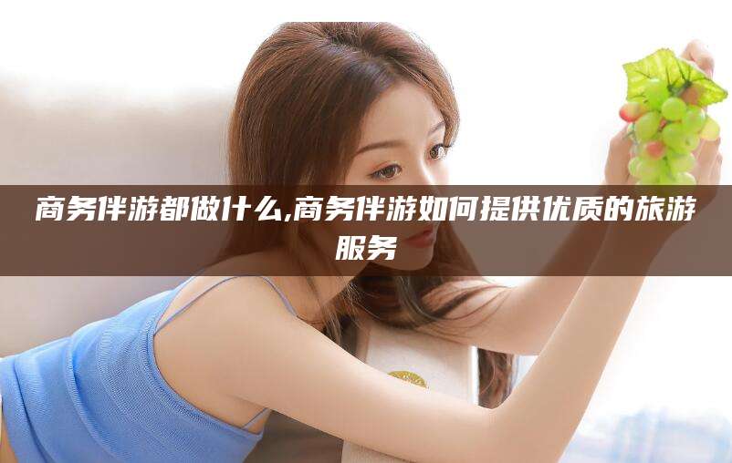 任丘商务伴游都做什么,商务伴游如何提供优质的旅游服务