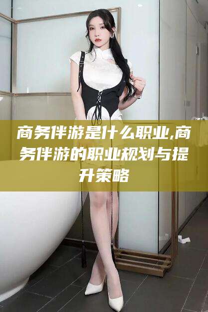任丘商务伴游是什么职业,商务伴游的职业规划与提升策略