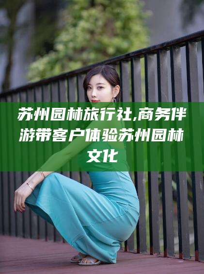 任丘苏州园林旅行社,商务伴游带客户体验苏州园林文化