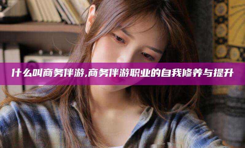 任丘什么叫商务伴游,商务伴游职业的自我修养与提升