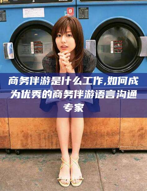 任丘商务伴游是什么工作,如何成为优秀的商务伴游语言沟通专家