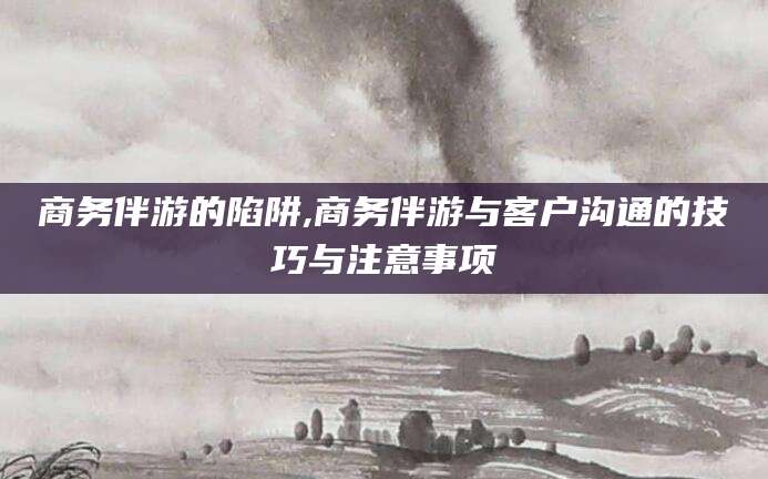 任丘商务伴游的陷阱,商务伴游与客户沟通的技巧与注意事项
