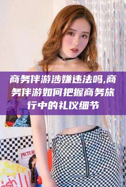 任丘商务伴游涉嫌违法吗,商务伴游如何把握商务旅行中的礼仪细节