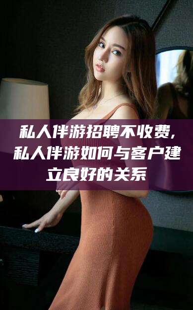 任丘私人伴游招聘不收费,私人伴游如何与客户建立良好的关系