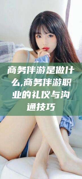 任丘商务伴游是做什么,商务伴游职业的礼仪与沟通技巧