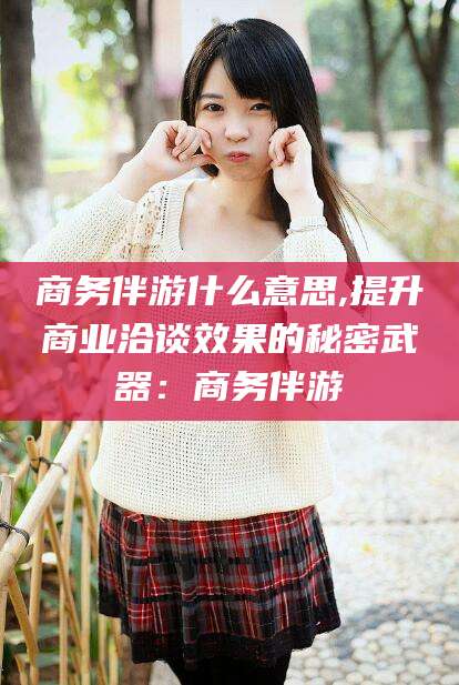 任丘商务伴游什么意思,提升商业洽谈效果的秘密武器：商务伴游