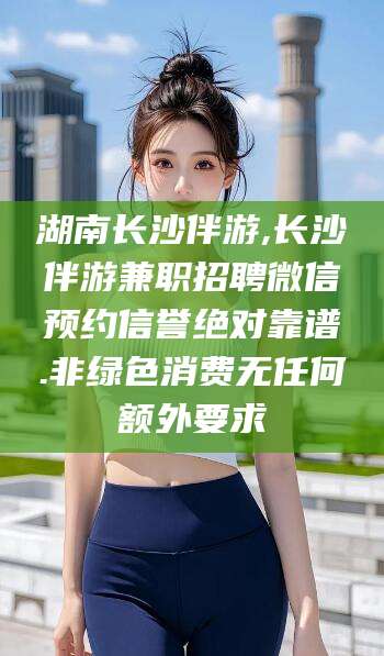 任丘湖南长沙伴游,长沙伴游兼职招聘微信预约信誉绝对靠谱.非绿色消费无任何额外要求