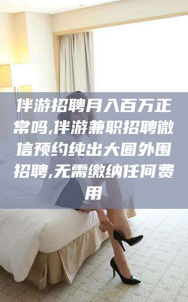 任丘伴游招聘月入百万正常吗,伴游兼职招聘微信预约纯出大圈外围招聘,无需缴纳任何费用