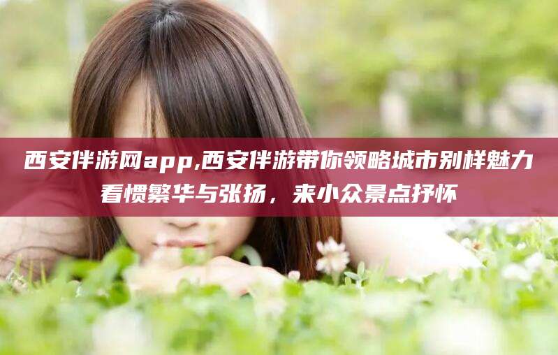 任丘西安伴游网app,西安伴游带你领略城市别样魅力看惯繁华与张扬，来小众景点抒怀