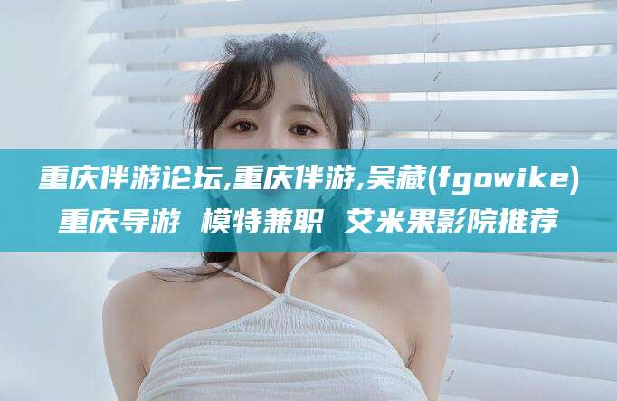 任丘重庆伴游论坛,重庆伴游,吴藏(fgowike)重庆导游 模特兼职 艾米果影院推荐