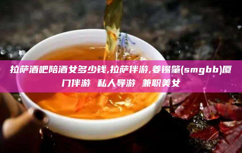 任丘拉萨酒吧陪酒女多少钱,拉萨伴游,姜锡肇(smgbb)厦门伴游 私人导游 兼职美女