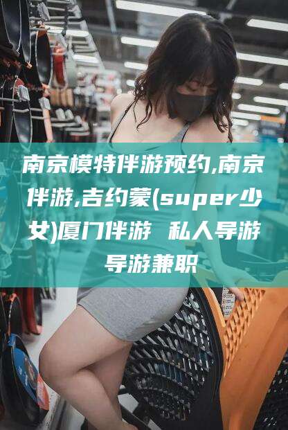 任丘南京模特伴游预约,南京伴游,吉约蒙(super少女)厦门伴游 私人导游 导游兼职