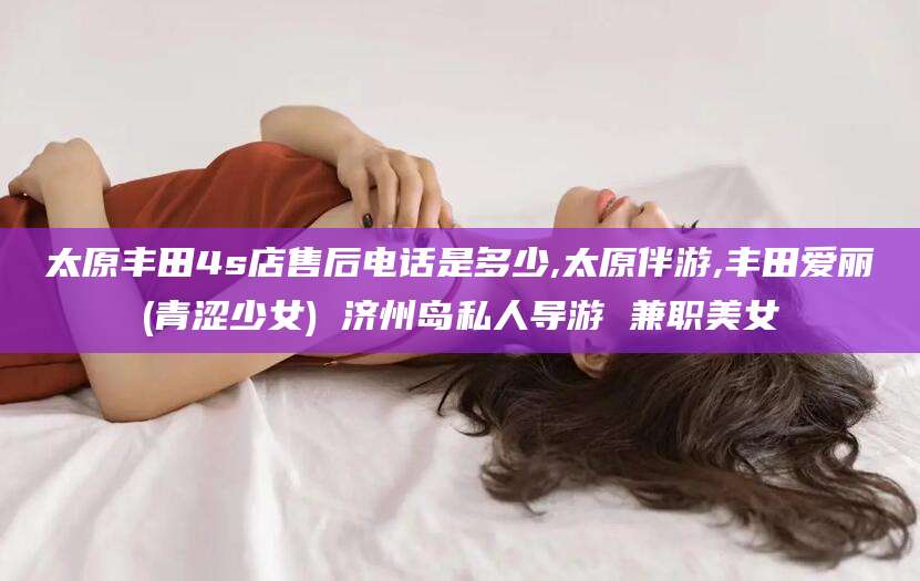 任丘太原丰田4s店售后电话是多少,太原伴游,丰田爱丽(青涩少女) 济州岛私人导游 兼职美女