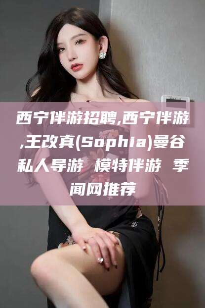 任丘西宁伴游招聘,西宁伴游,王改真(Sophia)曼谷私人导游 模特伴游 季闻网推荐