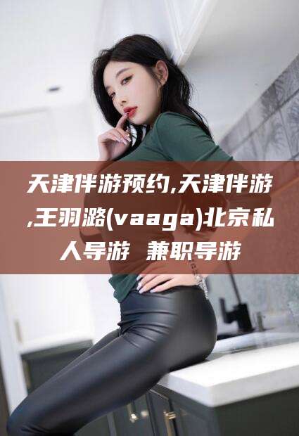 任丘天津伴游预约,天津伴游,王羽潞(vaaga)北京私人导游 兼职导游