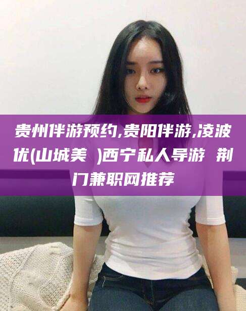 任丘贵州伴游预约,贵阳伴游,凌波优(山城美姫)西宁私人导游 荆门兼职网推荐