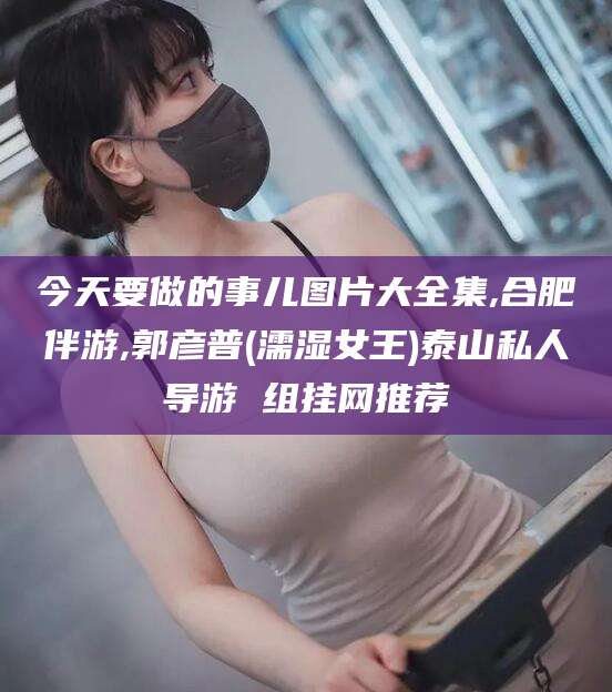 任丘今天要做的事儿图片大全集,合肥伴游,郭彦普(濡湿女王)泰山私人导游 组挂网推荐