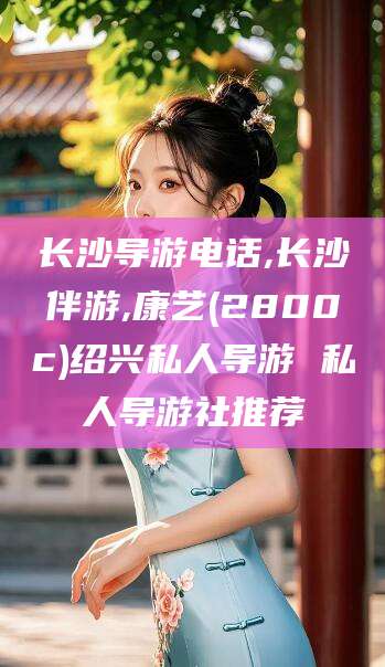 任丘长沙导游电话,长沙伴游,康艺(2800c)绍兴私人导游 私人导游社推荐