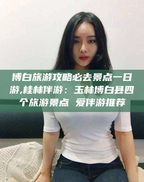 任丘博白旅游攻略必去景点一日游,桂林伴游：玉林博白县四个旅游景点 爱伴游推荐