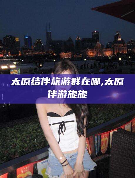 任丘太原结伴旅游群在哪,太原伴游旎旎