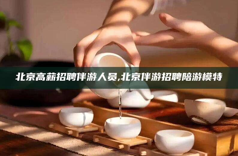 任丘北京高薪招聘伴游人员,北京伴游招聘陪游模特