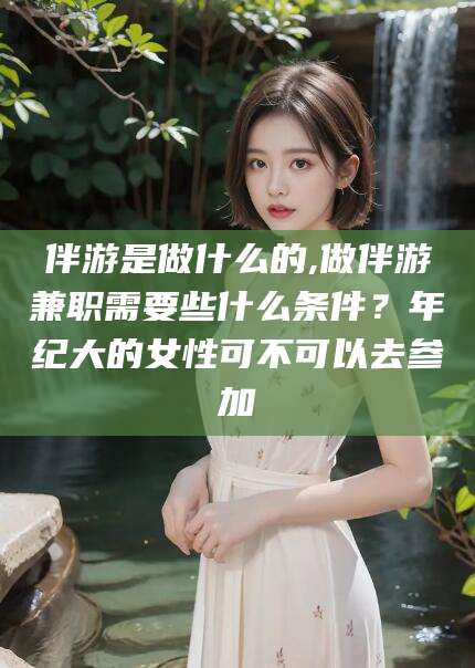 任丘伴游是做什么的,做伴游兼职需要些什么条件？年纪大的女性可不可以去参加