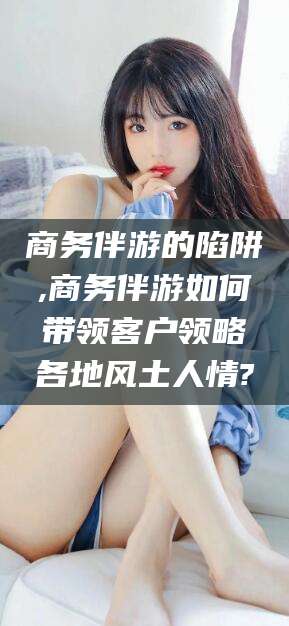 任丘商务伴游的陷阱,商务伴游如何带领客户领略各地风土人情?