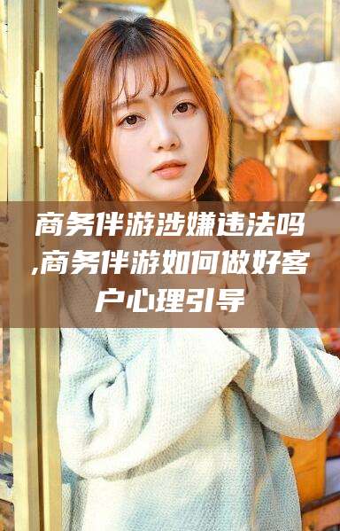 任丘商务伴游涉嫌违法吗,商务伴游如何做好客户心理引导