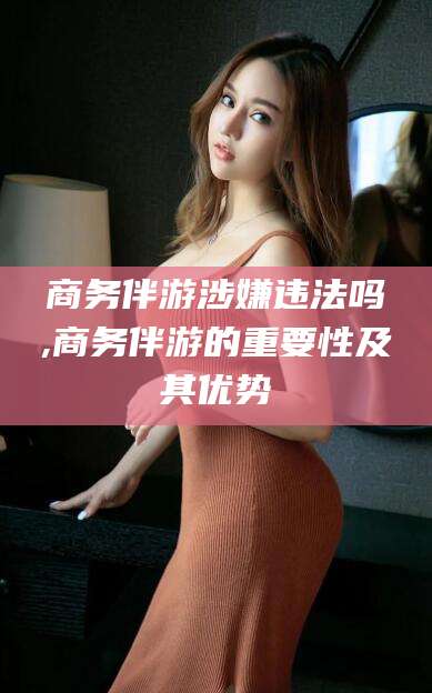 任丘商务伴游涉嫌违法吗,商务伴游的重要性及其优势