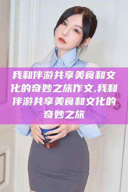 任丘我和伴游共享美食和文化的奇妙之旅作文,我和伴游共享美食和文化的奇妙之旅