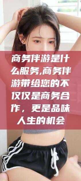 任丘商务伴游是什么服务,商务伴游带给您的不仅仅是商务合作，更是品味人生的机会