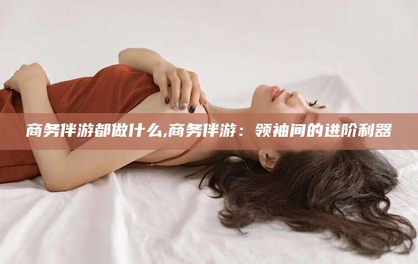 任丘商务伴游都做什么,商务伴游：领袖间的进阶利器