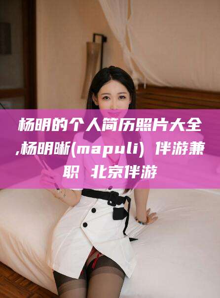 任丘杨明的个人简历照片大全,杨明晰(mapuli) 伴游兼职 北京伴游