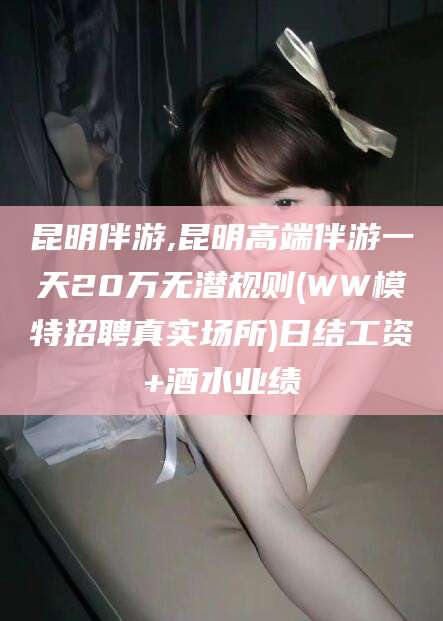 任丘昆明伴游,昆明高端伴游一天20万无潜规则(WW模特招聘真实场所)日结工资+酒水业绩