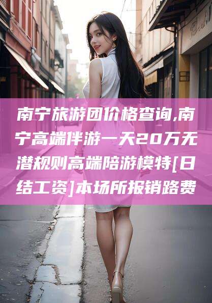 任丘南宁旅游团价格查询,南宁高端伴游一天20万无潜规则高端陪游模特[日结工资]本场所报销路费
