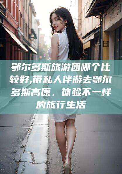 任丘鄂尔多斯旅游团哪个比较好,带私人伴游去鄂尔多斯高原，体验不一样的旅行生活