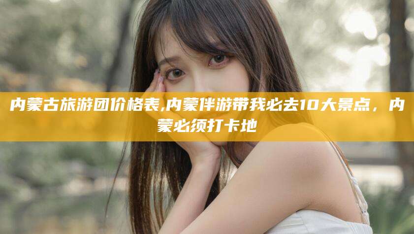 任丘内蒙古旅游团价格表,内蒙伴游带我必去10大景点，内蒙必须打卡地