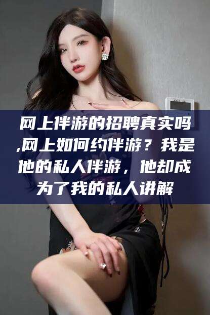 任丘网上伴游的招聘真实吗,网上如何约伴游？我是他的私人伴游，他却成为了我的私人讲解