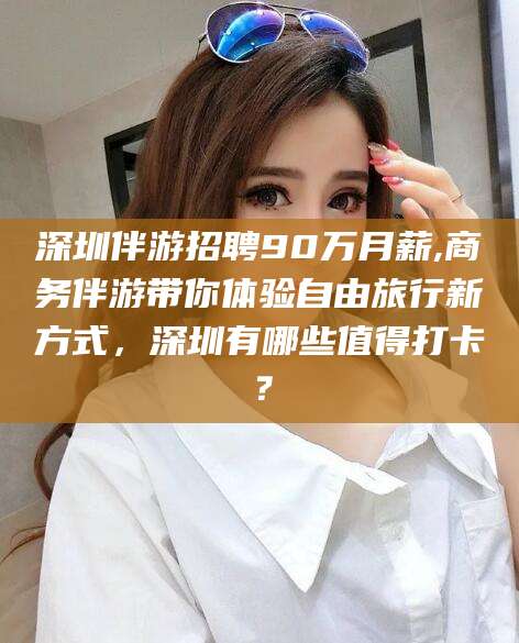 任丘深圳伴游招聘90万月薪,商务伴游带你体验自由旅行新方式，深圳有哪些值得打卡？