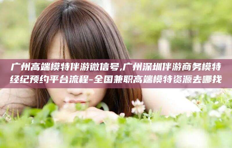 任丘广州高端模特伴游微信号,广州深圳伴游商务模特经纪预约平台流程-全国兼职高端模特资源去哪找