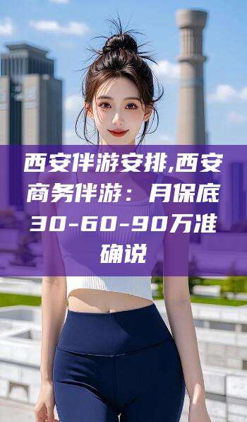 任丘西安伴游安排,西安商务伴游：月保底30-60-90万准确说