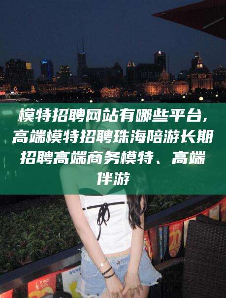 任丘模特招聘网站有哪些平台,高端模特招聘珠海陪游长期招聘高端商务模特、高端伴游