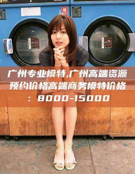 任丘广州专业模特,广州高端资源预约价格高端商务模特价格：8000-15000