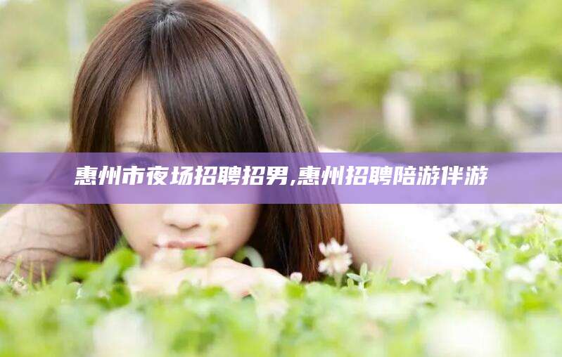 任丘惠州市夜场招聘招男,惠州招聘陪游伴游