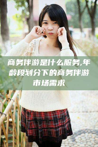 任丘商务伴游是什么服务,年龄段划分下的商务伴游市场需求