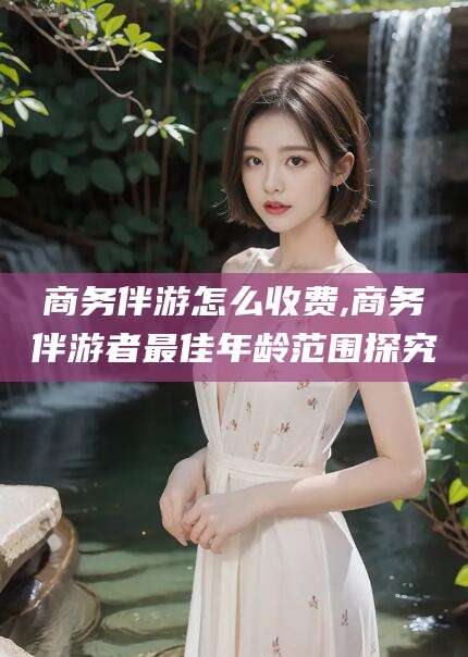 任丘商务伴游怎么收费,商务伴游者最佳年龄范围探究