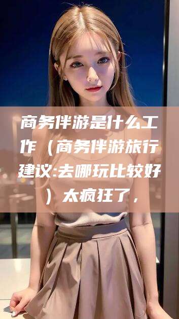 任丘商务伴游是什么工作（商务伴游旅行建议:去哪玩比较好）太疯狂了，