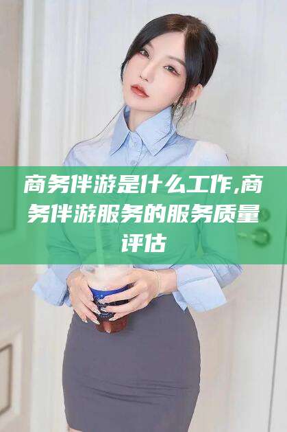 任丘商务伴游是什么工作,商务伴游服务的服务质量评估