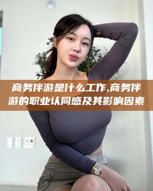 任丘商务伴游是什么工作,商务伴游的职业认同感及其影响因素