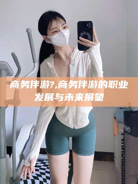 任丘商务伴游?,商务伴游的职业发展与未来展望